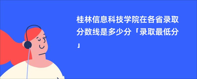 桂林信息科技学院在各省录取分数线是多少分「录取最低分」