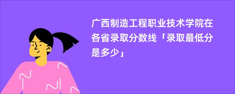 广西制造工程职业技术学院在各省录取分数线「录取最低分是多少」