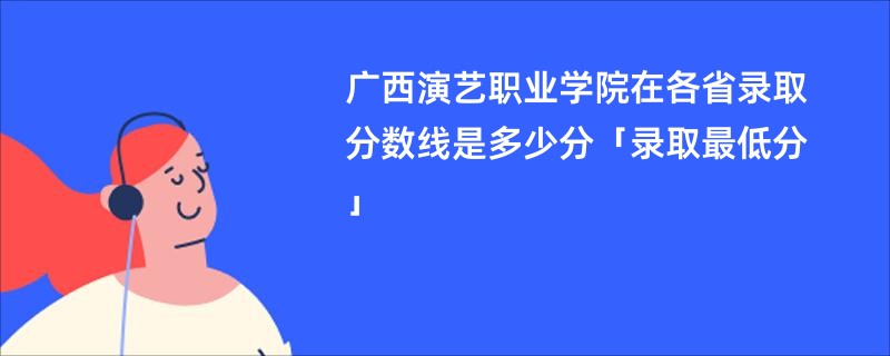 广西演艺职业学院在各省录取分数线是多少分「录取最低分」