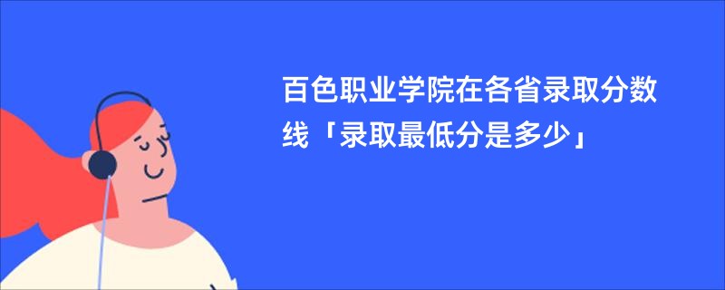 百色职业学院在各省录取分数线「录取最低分是多少」