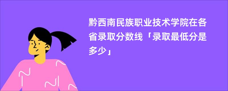 黔西南民族职业技术学院在各省录取分数线「录取最低分是多少」