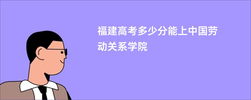 福建高考多少分能上中国劳动关系学院