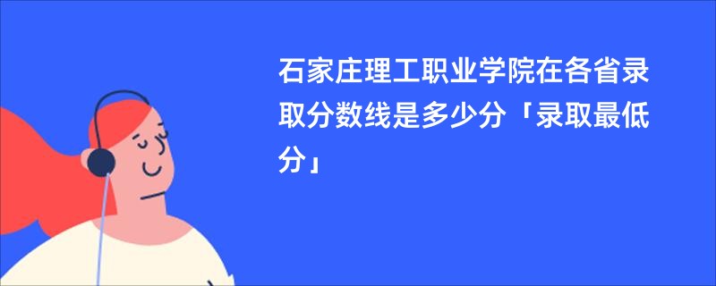 石家庄理工职业学院在各省录取分数线是多少分「录取最低分」