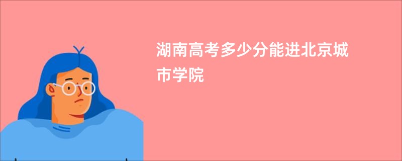 湖南高考多少分能进北京城市学院