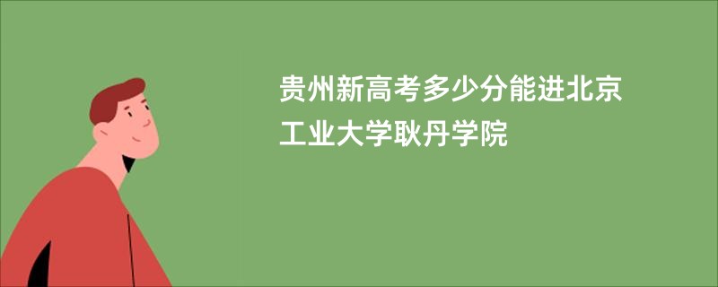 贵州新高考多少分能进北京工业大学耿丹学院