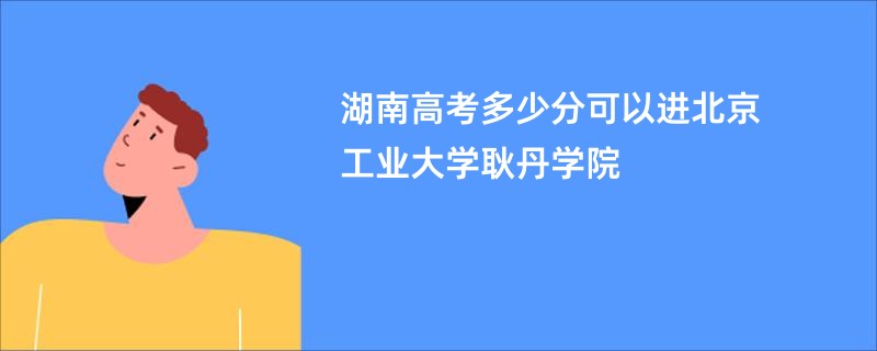 湖南高考多少分可以进北京工业大学耿丹学院