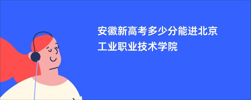 安徽新高考多少分能进北京工业职业技术学院