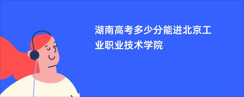 湖南高考多少分能进北京工业职业技术学院