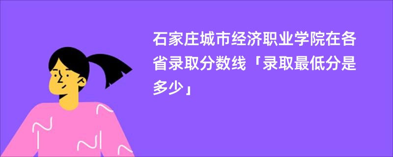 石家庄城市经济职业学院在各省录取分数线「录取最低分是多少」