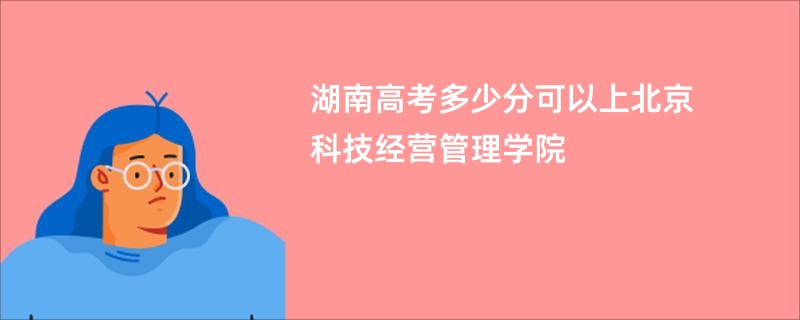 湖南高考多少分可以上北京科技经营管理学院