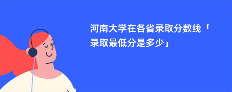 河南大学在各省录取分数线「录取最低分是多少」
