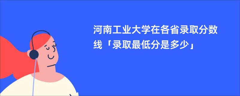 河南工业大学在各省录取分数线「录取最低分是多少」