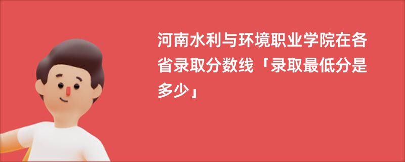 河南水利与环境职业学院在各省录取分数线「录取最低分是多少」