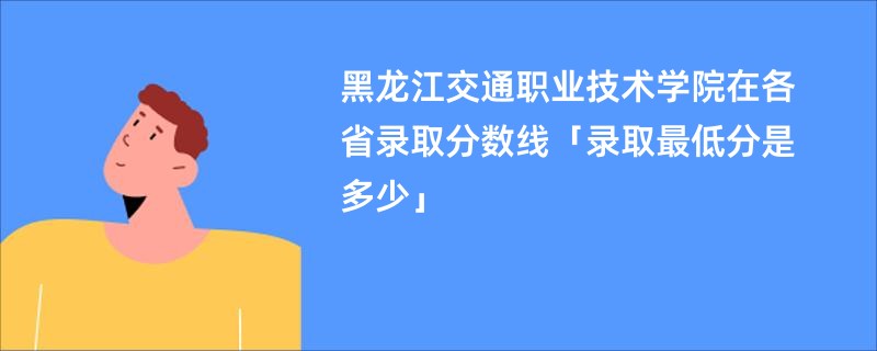 黑龙江交通职业技术学院在各省录取分数线「录取最低分是多少」