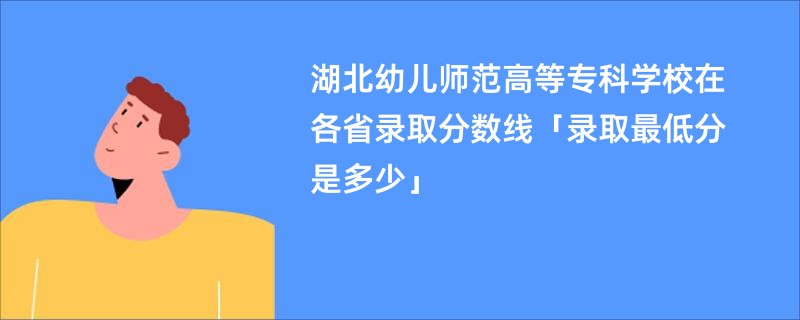 湖北幼儿师范高等专科学校在各省录取分数线「录取最低分是多少」