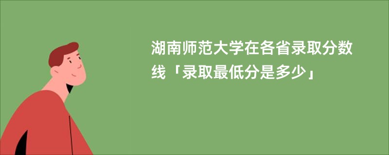 湖南师范大学在各省录取分数线「录取最低分是多少」