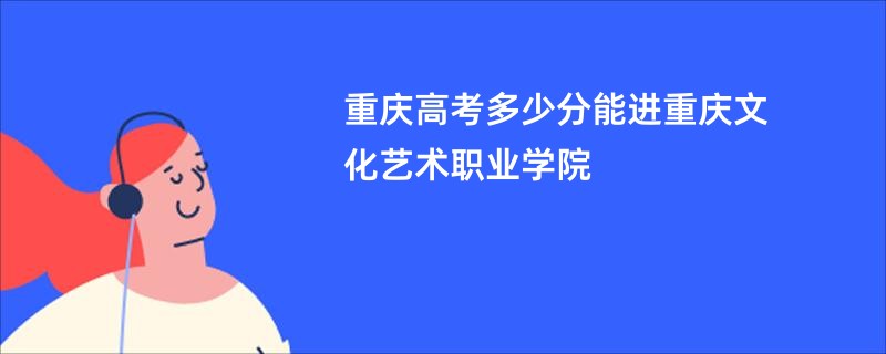 重庆高考多少分能进重庆文化艺术职业学院
