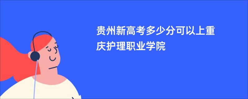 贵州新高考多少分可以上重庆护理职业学院