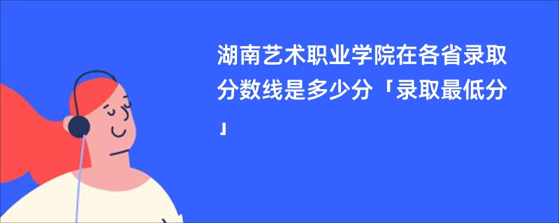 湖南艺术职业学院在各省录取分数线是多少分「录取最低分」