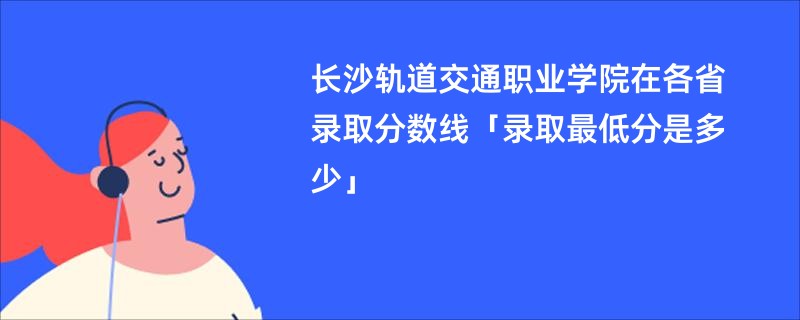 长沙轨道交通职业学院在各省录取分数线「录取最低分是多少」