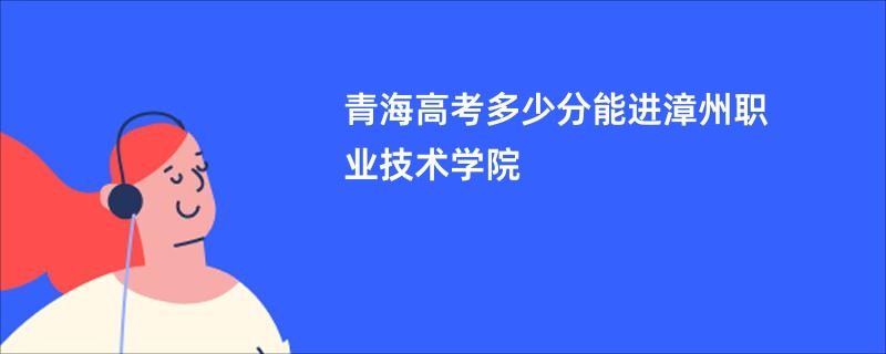青海高考多少分能进漳州职业技术学院