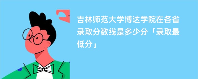 吉林师范大学博达学院在各省录取分数线是多少分「录取最低分」