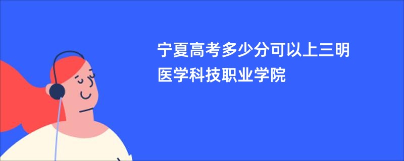 宁夏高考多少分可以上三明医学科技职业学院