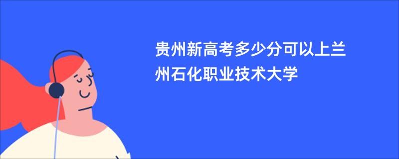 贵州新高考多少分可以上兰州石化职业技术大学