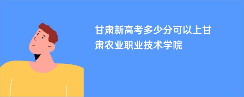 甘肃新高考多少分可以上甘肃农业职业技术学院