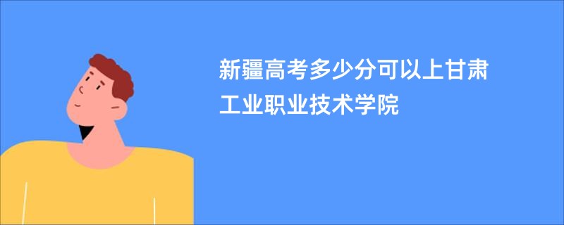 新疆高考多少分可以上甘肃工业职业技术学院