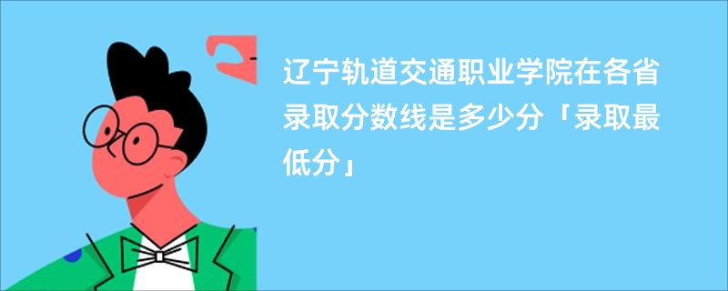 辽宁轨道交通职业学院在各省录取分数线是多少分「录取最低分」