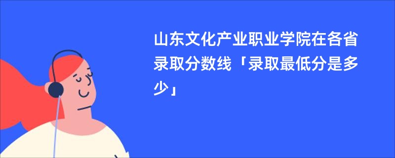 山东文化产业职业学院在各省录取分数线「录取最低分是多少」