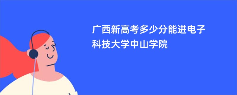 广西新高考多少分能进电子科技大学中山学院
