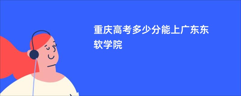 重庆高考多少分能上广东东软学院