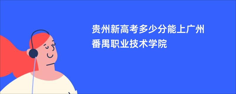 贵州新高考多少分能上广州番禺职业技术学院