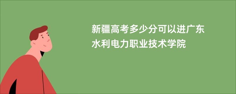 新疆高考多少分可以进广东水利电力职业技术学院