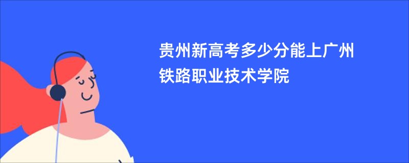 贵州新高考多少分能上广州铁路职业技术学院