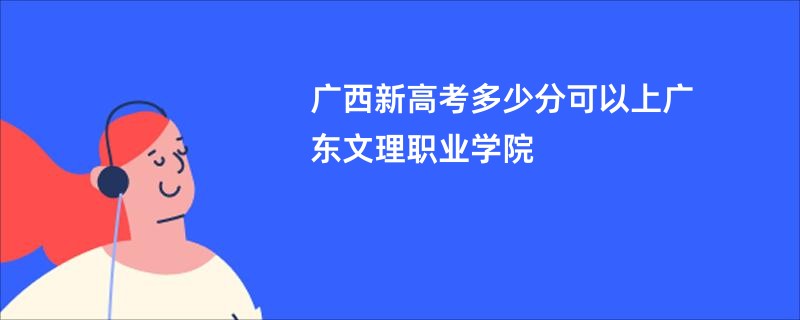 广西新高考多少分可以上广东文理职业学院