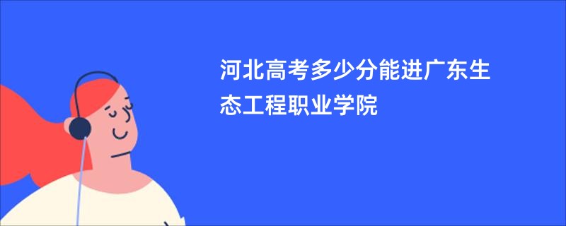 河北高考多少分能进广东生态工程职业学院