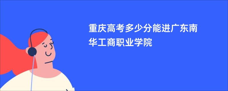 重庆高考多少分能进广东南华工商职业学院