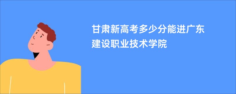甘肃新高考多少分能进广东建设职业技术学院