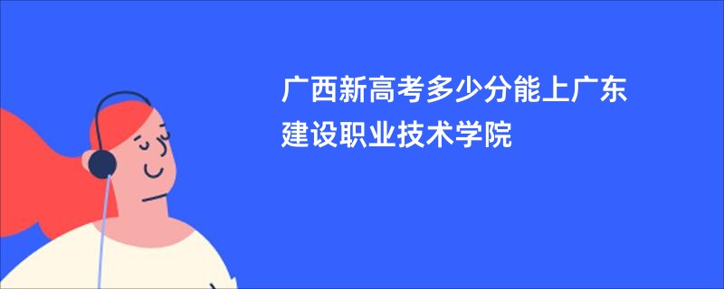 广西新高考多少分能上广东建设职业技术学院