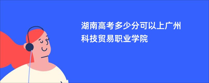 湖南高考多少分可以上广州科技贸易职业学院