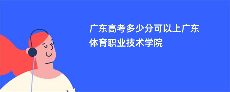 广东高考多少分可以上广东体育职业技术学院