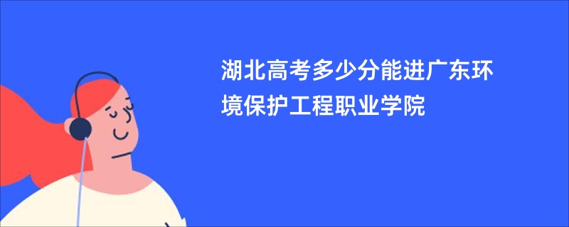 湖北高考多少分能进广东环境保护工程职业学院