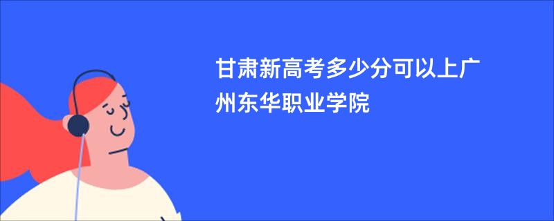 甘肃新高考多少分可以上广州东华职业学院