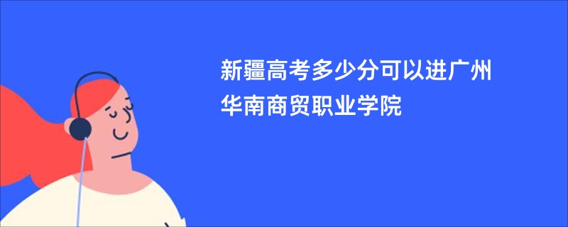 新疆高考多少分可以进广州华南商贸职业学院