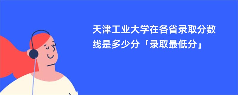 天津工业大学在各省录取分数线是多少分「录取最低分」