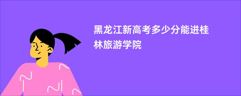 黑龙江新高考多少分能进桂林旅游学院