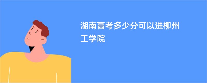 湖南高考多少分可以进柳州工学院
